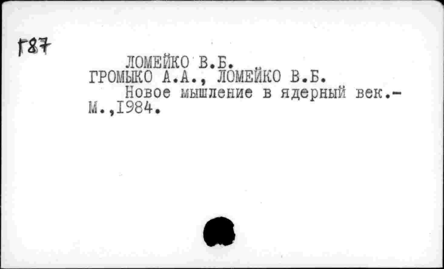 ﻿ги
ЛОМЕЙКО В.Б. „ ГРОМЫКО А.А., ЛОМЕЙКО В.Б.
Новое мышление в ядерный век.-М.,1984.